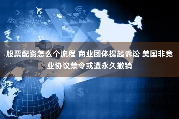 股票配资怎么个流程 商业团体提起诉讼 美国非竞业协议禁令或遭永久撤销