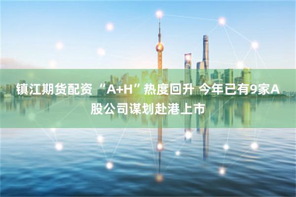 镇江期货配资 “A+H”热度回升 今年已有9家A股公司谋划赴港上市