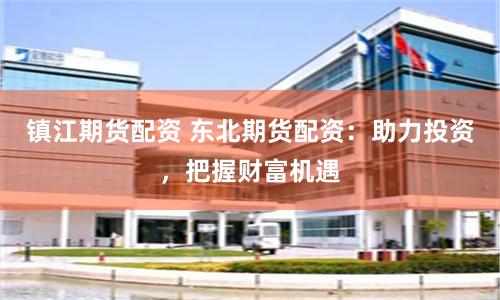镇江期货配资 东北期货配资：助力投资，把握财富机遇