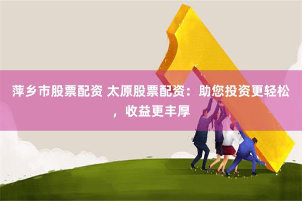 萍乡市股票配资 太原股票配资：助您投资更轻松，收益更丰厚