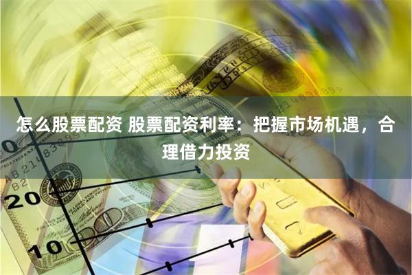 怎么股票配资 股票配资利率：把握市场机遇，合理借力投资
