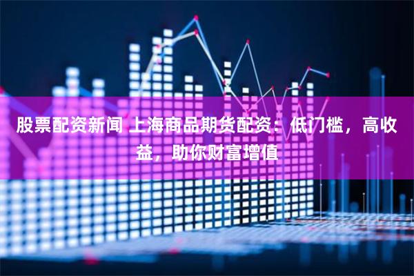 股票配资新闻 上海商品期货配资：低门槛，高收益，助你财富增值