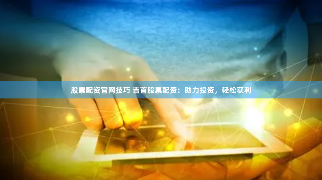 股票配资官网技巧 吉首股票配资：助力投资，轻松获利