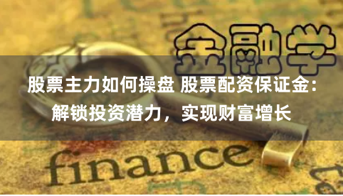 股票主力如何操盘 股票配资保证金：解锁投资潜力，实现财富增长