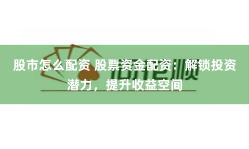 股市怎么配资 股票资金配资：解锁投资潜力，提升收益空间
