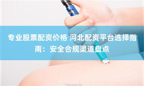 专业股票配资价格 河北配资平台选择指南：安全合规渠道盘点
